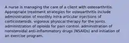 A nurse is managing the care of a client with osteoarthritis. Appropriate treatment strategies for osteoarthritis include administration of monthly intra-articular injections of corticosteroids. vigorous physical therapy for the joints. administration of opioids for pain control. administration of nonsteroidal anti-inflammatory drugs (NSAIDs) and initiation of an exercise program.