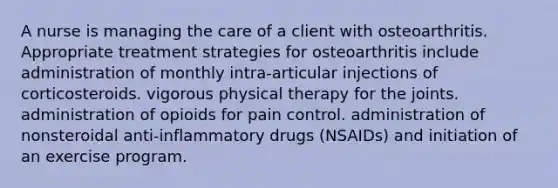 A nurse is managing the care of a client with osteoarthritis. Appropriate treatment strategies for osteoarthritis include administration of monthly intra-articular injections of corticosteroids. vigorous physical therapy for the joints. administration of opioids for pain control. administration of nonsteroidal anti-inflammatory drugs (NSAIDs) and initiation of an exercise program.