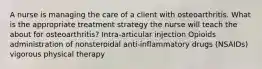 A nurse is managing the care of a client with osteoarthritis. What is the appropriate treatment strategy the nurse will teach the about for osteoarthritis? Intra-articular injection Opioids administration of nonsteroidal anti-inflammatory drugs (NSAIDs) vigorous physical therapy