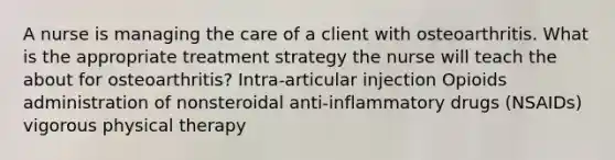 A nurse is managing the care of a client with osteoarthritis. What is the appropriate treatment strategy the nurse will teach the about for osteoarthritis? Intra-articular injection Opioids administration of nonsteroidal anti-inflammatory drugs (NSAIDs) vigorous physical therapy