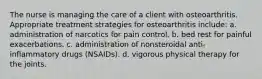 The nurse is managing the care of a client with osteoarthritis. Appropriate treatment strategies for osteoarthritis include: a. administration of narcotics for pain control. b. bed rest for painful exacerbations. c. administration of nonsteroidal anti-inflammatory drugs (NSAIDs). d. vigorous physical therapy for the joints.