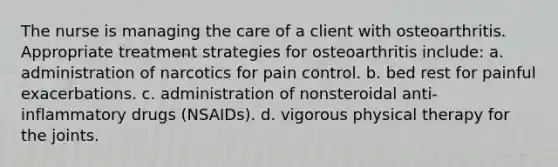 The nurse is managing the care of a client with osteoarthritis. Appropriate treatment strategies for osteoarthritis include: a. administration of narcotics for pain control. b. bed rest for painful exacerbations. c. administration of nonsteroidal anti-inflammatory drugs (NSAIDs). d. vigorous physical therapy for the joints.