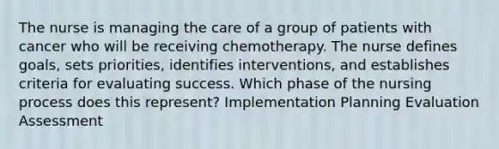 The nurse is managing the care of a group of patients with cancer who will be receiving chemotherapy. The nurse defines goals, sets priorities, identifies interventions, and establishes criteria for evaluating success. Which phase of the nursing process does this represent? Implementation Planning Evaluation Assessment