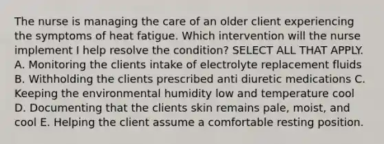 The nurse is managing the care of an older client experiencing the symptoms of heat fatigue. Which intervention will the nurse implement I help resolve the condition? SELECT ALL THAT APPLY. A. Monitoring the clients intake of electrolyte replacement fluids B. Withholding the clients prescribed anti diuretic medications C. Keeping the environmental humidity low and temperature cool D. Documenting that the clients skin remains pale, moist, and cool E. Helping the client assume a comfortable resting position.