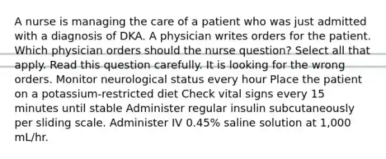 A nurse is managing the care of a patient who was just admitted with a diagnosis of DKA. A physician writes orders for the patient. Which physician orders should the nurse question? Select all that apply. Read this question carefully. It is looking for the wrong orders. Monitor neurological status every hour Place the patient on a potassium-restricted diet Check vital signs every 15 minutes until stable Administer regular insulin subcutaneously per sliding scale. Administer IV 0.45% saline solution at 1,000 mL/hr.