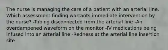 The nurse is managing the care of a patient with an arterial line. Which assessment finding warrants immediate intervention by the nurse? -Tubing disconnected from the arterial line -An overdampened waveform on the monitor -IV medications being infused into an arterial line -Redness at the arterial line insertion site