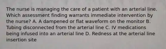 The nurse is managing the care of a patient with an arterial line. Which assessment finding warrants immediate intervention by the nurse? A. A dampened or flat waveform on the monitor B. Tubing disconnected from the arterial line C. IV medications being infused into an arterial line D. Redness at the arterial line insertion site