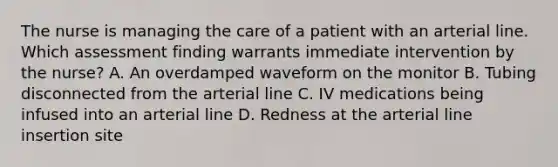 The nurse is managing the care of a patient with an arterial line. Which assessment finding warrants immediate intervention by the nurse? A. An overdamped waveform on the monitor B. Tubing disconnected from the arterial line C. IV medications being infused into an arterial line D. Redness at the arterial line insertion site