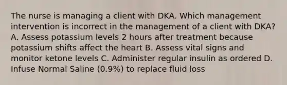 The nurse is managing a client with DKA. Which management intervention is incorrect in the management of a client with DKA? A. Assess potassium levels 2 hours after treatment because potassium shifts affect the heart B. Assess vital signs and monitor ketone levels C. Administer regular insulin as ordered D. Infuse Normal Saline (0.9%) to replace fluid loss