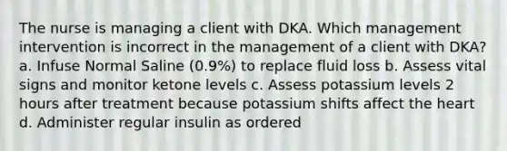 The nurse is managing a client with DKA. Which management intervention is incorrect in the management of a client with DKA? a. Infuse Normal Saline (0.9%) to replace fluid loss b. Assess vital signs and monitor ketone levels c. Assess potassium levels 2 hours after treatment because potassium shifts affect the heart d. Administer regular insulin as ordered