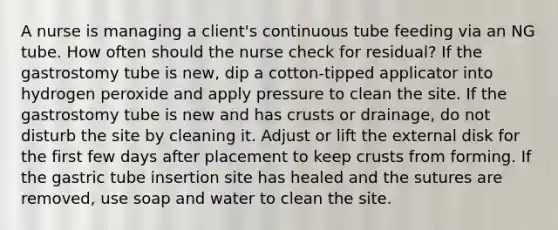 A nurse is managing a client's continuous tube feeding via an NG tube. How often should the nurse check for residual? If the gastrostomy tube is new, dip a cotton-tipped applicator into hydrogen peroxide and apply pressure to clean the site. If the gastrostomy tube is new and has crusts or drainage, do not disturb the site by cleaning it. Adjust or lift the external disk for the first few days after placement to keep crusts from forming. If the gastric tube insertion site has healed and the sutures are removed, use soap and water to clean the site.