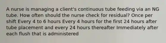 A nurse is managing a client's continuous tube feeding via an NG tube. How often should the nurse check for residual? Once per shift Every 4 to 6 hours Every 4 hours for the first 24 hours after tube placement and every 24 hours thereafter Immediately after each flush that is administered