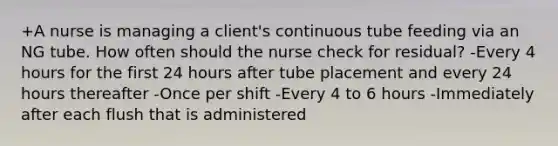 +A nurse is managing a client's continuous tube feeding via an NG tube. How often should the nurse check for residual? -Every 4 hours for the first 24 hours after tube placement and every 24 hours thereafter -Once per shift -Every 4 to 6 hours -Immediately after each flush that is administered