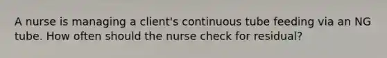 A nurse is managing a client's continuous tube feeding via an NG tube. How often should the nurse check for residual?