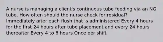 A nurse is managing a client's continuous tube feeding via an NG tube. How often should the nurse check for residual? Immediately after each flush that is administered Every 4 hours for the first 24 hours after tube placement and every 24 hours thereafter Every 4 to 6 hours Once per shift