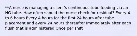 **A nurse is managing a client's continuous tube feeding via an NG tube. How often should the nurse check for residual? Every 4 to 6 hours Every 4 hours for the first 24 hours after tube placement and every 24 hours thereafter Immediately after each flush that is administered Once per shift