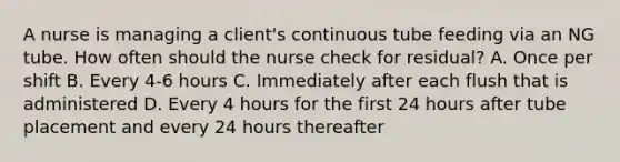 A nurse is managing a client's continuous tube feeding via an NG tube. How often should the nurse check for residual? A. Once per shift B. Every 4-6 hours C. Immediately after each flush that is administered D. Every 4 hours for the first 24 hours after tube placement and every 24 hours thereafter