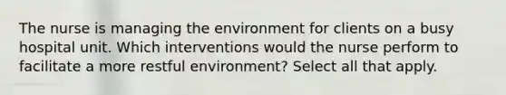 The nurse is managing the environment for clients on a busy hospital unit. Which interventions would the nurse perform to facilitate a more restful environment? Select all that apply.