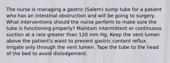 The nurse is managing a gastric (Salem) sump tube for a patient who has an intestinal obstruction and will be going to surgery. What interventions should the nurse perform to make sure the tube is functioning properly? Maintain intermittent or continuous suction at a rate greater than 120 mm Hg. Keep the vent lumen above the patient's waist to prevent gastric content reflux. Irrigate only through the vent lumen. Tape the tube to the head of the bed to avoid dislodgement.