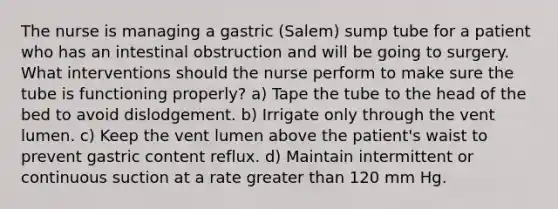 The nurse is managing a gastric (Salem) sump tube for a patient who has an intestinal obstruction and will be going to surgery. What interventions should the nurse perform to make sure the tube is functioning properly? a) Tape the tube to the head of the bed to avoid dislodgement. b) Irrigate only through the vent lumen. c) Keep the vent lumen above the patient's waist to prevent gastric content reflux. d) Maintain intermittent or continuous suction at a rate greater than 120 mm Hg.