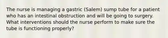 The nurse is managing a gastric (Salem) sump tube for a patient who has an intestinal obstruction and will be going to surgery. What interventions should the nurse perform to make sure the tube is functioning properly?