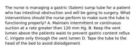 The nurse is managing a gastric (Salem) sump tube for a patient who has intestinal obstruction and will be going to surgery. What interventions should the nurse perform to make sure the tube is functioning properly? A. Maintain intermittent or continuous suction at a rate greater than 120 mm Hg. B. Keep the vent lumen above the patients waist to prevent gastric content reflux C. Irrigate only through the vent lumen D. Tape the tube to the head of the bed to avoid dislodgement