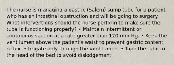 The nurse is managing a gastric (Salem) sump tube for a patient who has an intestinal obstruction and will be going to surgery. What interventions should the nurse perform to make sure the tube is functioning properly? • Maintain intermittent or continuous suction at a rate greater than 120 mm Hg. • Keep the vent lumen above the patient's waist to prevent gastric content reflux. • Irrigate only through the vent lumen. • Tape the tube to the head of the bed to avoid dislodgement.