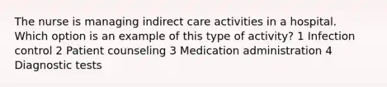 The nurse is managing indirect care activities in a hospital. Which option is an example of this type of activity? 1 Infection control 2 Patient counseling 3 Medication administration 4 Diagnostic tests