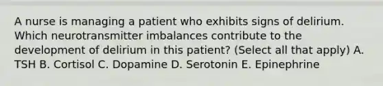 A nurse is managing a patient who exhibits signs of delirium. Which neurotransmitter imbalances contribute to the development of delirium in this patient? (Select all that apply) A. TSH B. Cortisol C. Dopamine D. Serotonin E. Epinephrine