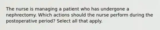 The nurse is managing a patient who has undergone a nephrectomy. Which actions should the nurse perform during the postoperative period? Select all that apply.