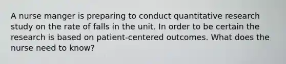 A nurse manger is preparing to conduct quantitative research study on the rate of falls in the unit. In order to be certain the research is based on patient-centered outcomes. What does the nurse need to know?