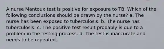 A nurse Mantoux test is positive for exposure to TB. Which of the following conclusions should be drawn by the nurse? a. The nurse has been exposed to tuberculosis. b. The nurse has tuberculosis. c. The positive test result probably is due to a problem in the testing process. d. The test is inaccurate and needs to be repeated.