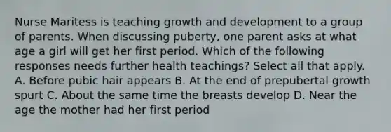 Nurse Maritess is teaching growth and development to a group of parents. When discussing puberty, one parent asks at what age a girl will get her first period. Which of the following responses needs further health teachings? Select all that apply. A. Before pubic hair appears B. At the end of prepubertal growth spurt C. About the same time the breasts develop D. Near the age the mother had her first period