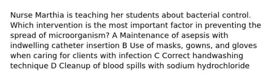 Nurse Marthia is teaching her students about bacterial control. Which intervention is the most important factor in preventing the spread of microorganism? A Maintenance of asepsis with indwelling catheter insertion B Use of masks, gowns, and gloves when caring for clients with infection C Correct handwashing technique D Cleanup of blood spills with sodium hydrochloride