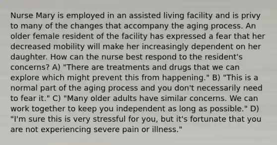 Nurse Mary is employed in an assisted living facility and is privy to many of the changes that accompany the aging process. An older female resident of the facility has expressed a fear that her decreased mobility will make her increasingly dependent on her daughter. How can the nurse best respond to the resident's concerns? A) "There are treatments and drugs that we can explore which might prevent this from happening." B) "This is a normal part of the aging process and you don't necessarily need to fear it." C) "Many older adults have similar concerns. We can work together to keep you independent as long as possible." D) "I'm sure this is very stressful for you, but it's fortunate that you are not experiencing severe pain or illness."