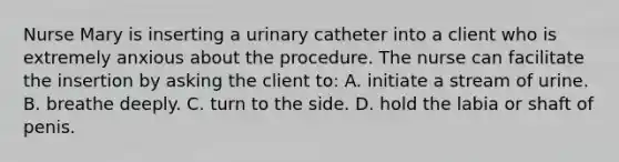 Nurse Mary is inserting a urinary catheter into a client who is extremely anxious about the procedure. The nurse can facilitate the insertion by asking the client to: A. initiate a stream of urine. B. breathe deeply. C. turn to the side. D. hold the labia or shaft of penis.