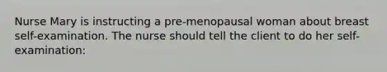 Nurse Mary is instructing a pre-menopausal woman about breast self-examination. The nurse should tell the client to do her self-examination: