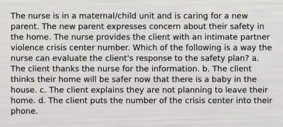 The nurse is in a maternal/child unit and is caring for a new parent. The new parent expresses concern about their safety in the home. The nurse provides the client with an intimate partner violence crisis center number. Which of the following is a way the nurse can evaluate the client's response to the safety plan? a. The client thanks the nurse for the information. b. The client thinks their home will be safer now that there is a baby in the house. c. The client explains they are not planning to leave their home. d. The client puts the number of the crisis center into their phone.