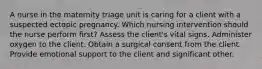 A nurse in the maternity triage unit is caring for a client with a suspected ectopic pregnancy. Which nursing intervention should the nurse perform first? Assess the client's vital signs. Administer oxygen to the client. Obtain a surgical consent from the client. Provide emotional support to the client and significant other.