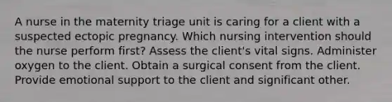 A nurse in the maternity triage unit is caring for a client with a suspected ectopic pregnancy. Which nursing intervention should the nurse perform first? Assess the client's vital signs. Administer oxygen to the client. Obtain a surgical consent from the client. Provide emotional support to the client and significant other.