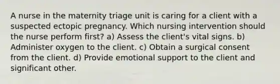 A nurse in the maternity triage unit is caring for a client with a suspected ectopic pregnancy. Which nursing intervention should the nurse perform first? a) Assess the client's vital signs. b) Administer oxygen to the client. c) Obtain a surgical consent from the client. d) Provide emotional support to the client and significant other.