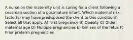 A nurse on the maternity unit is caring for a client following a cesarean section of a postmature infant. Which maternal risk factor(s) may have predisposed the client to this condition? Select all that apply. A) First pregnancy B) Obesity C) Older maternal age D) Multiple pregnancies E) Girl sex of the fetus F) Prior preterm pregnancies