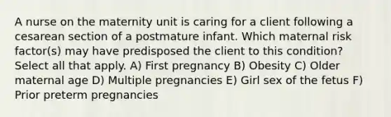 A nurse on the maternity unit is caring for a client following a cesarean section of a postmature infant. Which maternal risk factor(s) may have predisposed the client to this condition? Select all that apply. A) First pregnancy B) Obesity C) Older maternal age D) Multiple pregnancies E) Girl sex of the fetus F) Prior preterm pregnancies