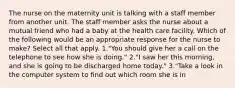 The nurse on the maternity unit is talking with a staff member from another unit. The staff member asks the nurse about a mutual friend who had a baby at the health care facility. Which of the following would be an appropriate response for the nurse to make? Select all that apply. 1."You should give her a call on the telephone to see how she is doing." 2."I saw her this morning, and she is going to be discharged home today." 3."Take a look in the computer system to find out which room she is in