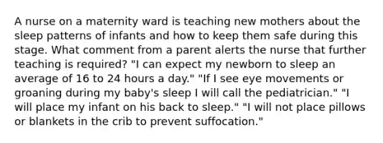 A nurse on a maternity ward is teaching new mothers about the sleep patterns of infants and how to keep them safe during this stage. What comment from a parent alerts the nurse that further teaching is required? "I can expect my newborn to sleep an average of 16 to 24 hours a day." "If I see eye movements or groaning during my baby's sleep I will call the pediatrician." "I will place my infant on his back to sleep." "I will not place pillows or blankets in the crib to prevent suffocation."