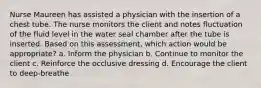 Nurse Maureen has assisted a physician with the insertion of a chest tube. The nurse monitors the client and notes fluctuation of the fluid level in the water seal chamber after the tube is inserted. Based on this assessment, which action would be appropriate? a. Inform the physician b. Continue to monitor the client c. Reinforce the occlusive dressing d. Encourage the client to deep-breathe