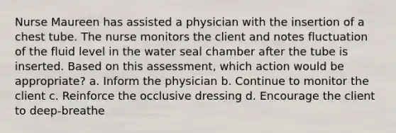 Nurse Maureen has assisted a physician with the insertion of a chest tube. The nurse monitors the client and notes fluctuation of the fluid level in the water seal chamber after the tube is inserted. Based on this assessment, which action would be appropriate? a. Inform the physician b. Continue to monitor the client c. Reinforce the occlusive dressing d. Encourage the client to deep-breathe