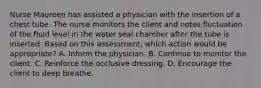 Nurse Maureen has assisted a physician with the insertion of a chest tube. The nurse monitors the client and notes fluctuation of the fluid level in the water seal chamber after the tube is inserted. Based on this assessment, which action would be appropriate? A. Inform the physician. B. Continue to monitor the client. C. Reinforce the occlusive dressing. D. Encourage the client to deep breathe.