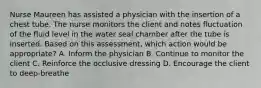 Nurse Maureen has assisted a physician with the insertion of a chest tube. The nurse monitors the client and notes fluctuation of the fluid level in the water seal chamber after the tube is inserted. Based on this assessment, which action would be appropriate? A. Inform the physician B. Continue to monitor the client C. Reinforce the occlusive dressing D. Encourage the client to deep-breathe