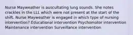 Nurse Mayweather is auscultating lung sounds. She notes crackles in the LLL which were not present at the start of the shift. Nurse Mayweather is engaged in which type of nursing intervention? Educational intervention Psychomotor intervention Maintenance intervention Surveillance intervention